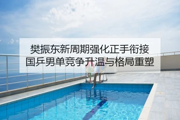 樊振东新周期强化正手衔接 国乒男单竞争升温与格局重塑